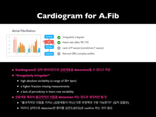 • Cardiogram은 심박 데이터만으로 심방세동을 detection할 수 있다고 주장
• “Irregularly irregular”
• high absolute variability (a range of 30+ bpm)
• a higher fraction missing measurements
• a lack of periodicity in heart rate variability
• 심방세동 특유의 불규칙적인 리듬을 detection 하는 정도로 생각하면 될 듯
• “불규칙적인 리듬을 가지는 (심방세동이 아닌) 다른 부정맥과 구분 가능한가?” (쉽지 않을듯)
• 따라서, 심박으로 detection한 환자를 심전도(ECG)로 conﬁrm 하는 것이 필요
Cardiogram for A.Fib
 