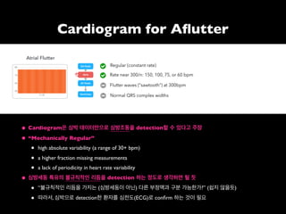 Cardiogram for Aﬂutter
• Cardiogram은 심박 데이터만으로 심방조동을 detection할 수 있다고 주장
• “Mechanically Regular”
• high absolute variability (a range of 30+ bpm)
• a higher fraction missing measurements
• a lack of periodicity in heart rate variability
• 심방세동 특유의 불규칙적인 리듬을 detection 하는 정도로 생각하면 될 듯
• “불규칙적인 리듬을 가지는 (심방세동이 아닌) 다른 부정맥과 구분 가능한가?” (쉽지 않을듯)
• 따라서, 심박으로 detection한 환자를 심전도(ECG)로 conﬁrm 하는 것이 필요
 