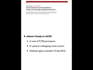 Passive Detection of Atrial Fibrillation
Using a Commercially Available Smartwatch
Geoffrey H. Tison, MD, MPH; José M. Sanchez, MD; Brandon Ballinger, BS; Avesh Singh, MS; Jeffrey E. Olgin, MD;
Mark J. Pletcher, MD, MPH; Eric Vittinghoff, PhD; Emily S. Lee, BA; Shannon M. Fan, BA; Rachel A. Gladstone, BA;
Carlos Mikell, BS; Nimit Sohoni, BS; Johnson Hsieh, MS; Gregory M. Marcus, MD, MAS
IMPORTANCE Atrial fibrillation (AF) affects 34 million people worldwide and is a leading cause
of stroke. A readily accessible means to continuously monitor for AF could prevent large
numbers of strokes and death.
OBJECTIVE To develop and validate a deep neural network to detect AF using smartwatch
data.
DESIGN, SETTING, AND PARTICIPANTS In this multinational cardiovascular remote cohort study
coordinated at the University of California, San Francisco, smartwatches were used to obtain
heart rate and step count data for algorithm development. A total of 9750 participants
enrolled in the Health eHeart Study and 51 patients undergoing cardioversion at the
University of California, San Francisco, were enrolled between February 2016 and March 2017.
A deep neural network was trained using a method called heuristic pretraining in which the
network approximated representations of the R-R interval (ie, time between heartbeats)
without manual labeling of training data. Validation was performed against the reference
standard 12-lead electrocardiography (ECG) in a separate cohort of patients undergoing
cardioversion. A second exploratory validation was performed using smartwatch data from
ambulatory individuals against the reference standard of self-reported history of persistent
AF. Data were analyzed from March 2017 to September 2017.
MAIN OUTCOMES AND MEASURES The sensitivity, specificity, and receiver operating
characteristic C statistic for the algorithm to detect AF were generated based on the
reference standard of 12-lead ECG–diagnosed AF.
RESULTS Of the 9750 participants enrolled in the remote cohort, including 347 participants
with AF, 6143 (63.0%) were male, and the mean (SD) age was 42 (12) years. There were more
than 139 million heart rate measurements on which the deep neural network was trained. The
deep neural network exhibited a C statistic of 0.97 (95% CI, 0.94-1.00; P < .001) to detect AF
against the reference standard 12-lead ECG–diagnosed AF in the external validation cohort of
51 patients undergoing cardioversion; sensitivity was 98.0% and specificity was 90.2%. In an
exploratory analysis relying on self-report of persistent AF in ambulatory participants, the C
statistic was 0.72 (95% CI, 0.64-0.78); sensitivity was 67.7% and specificity was 67.6%.
CONCLUSIONS AND RELEVANCE This proof-of-concept study found that smartwatch
photoplethysmography coupled with a deep neural network can passively detect AF but with
some loss of sensitivity and specificity against a criterion-standard ECG. Further studies will
help identify the optimal role for smartwatch-guided rhythm assessment.
JAMA Cardiol. doi:10.1001/jamacardio.2018.0136
Published online March 21, 2018.
Editorial
Supplemental content and
Audio
Author Affiliations: Division of
Cardiology, Department of Medicine,
University of California, San Francisco
(Tison, Sanchez, Olgin, Lee, Fan,
Gladstone, Mikell, Marcus);
Cardiogram Incorporated, San
Francisco, California (Ballinger, Singh,
Sohoni, Hsieh); Department of
Epidemiology and Biostatistics,
University of California, San Francisco
(Pletcher, Vittinghoff).
Corresponding Author: Gregory M.
Marcus, MD, MAS, Division of
Cardiology, Department of Medicine,
University of California, San
Francisco, 505 Parnassus Ave,
M1180B, San Francisco, CA 94143-
0124 (marcusg@medicine.ucsf.edu).
Research
JAMA Cardiology | Original Investigation
(Reprinted) E1
© 2018 American Medical Association. All rights reserved.
• eHeart Study in UCSF
• A total of 9,750 participants
• 51 patients undergoing cardio version
• Validated against standard 12-lead ECG
 