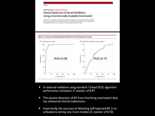Passive Detection of Atrial Fibrillation
Using a Commercially Available Smartwatch
Geoffrey H. Tison, MD, MPH; José M. Sanchez, MD; Brandon Ballinger, BS; Avesh Singh, MS; Jeffrey E. Olgin, MD;
Mark J. Pletcher, MD, MPH; Eric Vittinghoff, PhD; Emily S. Lee, BA; Shannon M. Fan, BA; Rachel A. Gladstone, BA;
Carlos Mikell, BS; Nimit Sohoni, BS; Johnson Hsieh, MS; Gregory M. Marcus, MD, MAS
IMPORTANCE Atrial fibrillation (AF) affects 34 million people worldwide and is a leading cause
of stroke. A readily accessible means to continuously monitor for AF could prevent large
numbers of strokes and death.
OBJECTIVE To develop and validate a deep neural network to detect AF using smartwatch
data.
DESIGN, SETTING, AND PARTICIPANTS In this multinational cardiovascular remote cohort study
coordinated at the University of California, San Francisco, smartwatches were used to obtain
heart rate and step count data for algorithm development. A total of 9750 participants
enrolled in the Health eHeart Study and 51 patients undergoing cardioversion at the
University of California, San Francisco, were enrolled between February 2016 and March 2017.
A deep neural network was trained using a method called heuristic pretraining in which the
network approximated representations of the R-R interval (ie, time between heartbeats)
without manual labeling of training data. Validation was performed against the reference
standard 12-lead electrocardiography (ECG) in a separate cohort of patients undergoing
cardioversion. A second exploratory validation was performed using smartwatch data from
ambulatory individuals against the reference standard of self-reported history of persistent
AF. Data were analyzed from March 2017 to September 2017.
MAIN OUTCOMES AND MEASURES The sensitivity, specificity, and receiver operating
characteristic C statistic for the algorithm to detect AF were generated based on the
reference standard of 12-lead ECG–diagnosed AF.
RESULTS Of the 9750 participants enrolled in the remote cohort, including 347 participants
with AF, 6143 (63.0%) were male, and the mean (SD) age was 42 (12) years. There were more
than 139 million heart rate measurements on which the deep neural network was trained. The
deep neural network exhibited a C statistic of 0.97 (95% CI, 0.94-1.00; P < .001) to detect AF
against the reference standard 12-lead ECG–diagnosed AF in the external validation cohort of
51 patients undergoing cardioversion; sensitivity was 98.0% and specificity was 90.2%. In an
exploratory analysis relying on self-report of persistent AF in ambulatory participants, the C
statistic was 0.72 (95% CI, 0.64-0.78); sensitivity was 67.7% and specificity was 67.6%.
CONCLUSIONS AND RELEVANCE This proof-of-concept study found that smartwatch
photoplethysmography coupled with a deep neural network can passively detect AF but with
some loss of sensitivity and specificity against a criterion-standard ECG. Further studies will
help identify the optimal role for smartwatch-guided rhythm assessment.
JAMA Cardiol. doi:10.1001/jamacardio.2018.0136
Published online March 21, 2018.
Editorial
Supplemental content and
Audio
Author Affiliations: Division of
Cardiology, Department of Medicine,
University of California, San Francisco
(Tison, Sanchez, Olgin, Lee, Fan,
Gladstone, Mikell, Marcus);
Cardiogram Incorporated, San
Francisco, California (Ballinger, Singh,
Sohoni, Hsieh); Department of
Epidemiology and Biostatistics,
University of California, San Francisco
(Pletcher, Vittinghoff).
Corresponding Author: Gregory M.
Marcus, MD, MAS, Division of
Cardiology, Department of Medicine,
University of California, San
Francisco, 505 Parnassus Ave,
M1180B, San Francisco, CA 94143-
0124 (marcusg@medicine.ucsf.edu).
Research
JAMA Cardiology | Original Investigation
(Reprinted) E1
© 2018 American Medical Association. All rights reserved.
tion from the participant (dependent on user adherence) and
by the episodic nature of data obtained. A Samsung Simband
(Samsung) exhibited high sensitivity and specificity for AF de-
32
costs associated with the care of those patients, the potential
reduction in stroke could ultimately provide cost savings.
SeveralfactorsmakedetectionofAFfromambulatorydata
Figure 2. Accuracy of Detecting Atrial Fibrillation in the Cardioversion Cohort
100
80
60
40
20
0
0 10080
Sensitivity,%
1 –Specificity, %
604020
Cardioversion cohortA
100
80
60
40
20
0
0 10080
Sensitivity,%
1 –Specificity, %
604020
Ambulatory subset of remote cohortB
A, Receiver operating characteristic
curve among 51 individuals
undergoing in-hospital cardioversion.
The curve demonstrates a C statistic
of 0.97 (95% CI, 0.94-1.00), and the
point on the curve indicates a
sensitivity of 98.0% and a specificity
of 90.2%. B, Receiver operating
characteristic curve among 1617
individuals in the ambulatory subset
of the remote cohort. The curve
demonstrates a C statistic of 0.72
(95% CI, 0.64-0.78), and the point on
the curve indicates a sensitivity of
67.7% and a specificity of 67.6%.
Table 3. Performance Characteristics of Deep Neural Network in Validation Cohortsa
Cohort
%
AUCSensitivity Specificity PPV NPV
Cardioversion cohort (sedentary) 98.0 90.2 90.9 97.8 0.97
Subset of remote cohort (ambulatory) 67.7 67.6 7.9 98.1 0.72
Abbreviations: AUC, area under the receiver operating characteristic curve;
NPV, negative predictive value; PPV, positive predictive value.
a
In the cardioversion cohort, the atrial fibrillation reference standard was
12-lead electrocardiography diagnosis; in the remote cohort, the atrial
fibrillation reference standard was limited to self-reported history of persistent
atrial fibrillation.
Research Original Investigation Passive Detection of Atrial Fibrillation Using a Commercially Available Smartwatch
AUC=0.98 AUC=0.72
• In external validation using standard 12-lead ECG, algorithm
performance achieved a C statistic of 0.97.
• The passive detection of AF from free-living smartwatch data
has substantial clinical implications.
• Importantly, the accuracy of detecting self-reported AF in an
ambulatory setting was more modest (C statistic of 0.72)
 