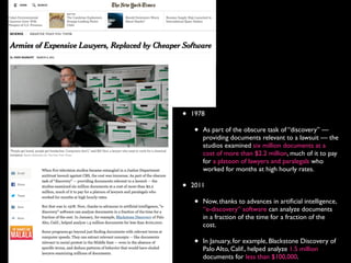 • 1978
• As part of the obscure task of “discovery” —
providing documents relevant to a lawsuit — the
studios examined six million documents at a
cost of more than $2.2 million, much of it to pay
for a platoon of lawyers and paralegals who
worked for months at high hourly rates.
• 2011
• Now, thanks to advances in artiﬁcial intelligence,
“e-discovery” software can analyze documents
in a fraction of the time for a fraction of the
cost.
• In January, for example, Blackstone Discovery of
Palo Alto, Calif., helped analyze 1.5 million
documents for less than $100,000.
 