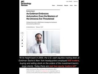 “At its height back in 2000, the U.S. cash equities trading desk at
Goldman Sachs’s New York headquarters employed 600 traders,
buying and selling stock on the orders of the investment bank’s
large clients. Today there are just two equity traders left”
 