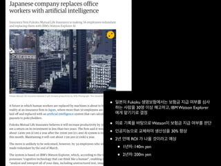 • 일본의 Fukoku 생명보험에서는 보험금 지급 여부를 심사
하는 사람을 30명 이상 해고하고, IBM Watson Explorer
에게 맡기기로 결정
• 의료 기록을 바탕으로 Watson이 보험금 지급 여부를 판단
• 인공지능으로 교체하여 생산성을 30% 향상
• 2년 안에 ROI 가 나올 것이라고 예상
• 1년차: 140m yen
• 2년차: 200m yen
 