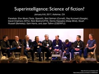Superintelligence: Science of ﬁction?
Panelists: Elon Musk (Tesla, SpaceX), Bart Selman (Cornell), Ray Kurzweil (Google),
David Chalmers (NYU), Nick Bostrom(FHI), Demis Hassabis (Deep Mind), Stuart
Russell (Berkeley), Sam Harris, and Jaan Tallinn (CSER/FLI)
January 6-8, 2017, Asilomar, CA
https://brunch.co.kr/@kakao-it/49
https://www.youtube.com/watch?v=h0962biiZa4
 