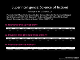 Superintelligence: Science of ﬁction?
Panelists: Elon Musk (Tesla, SpaceX), Bart Selman (Cornell), Ray Kurzweil (Google),
David Chalmers (NYU), Nick Bostrom(FHI), Demis Hassabis (Deep Mind), Stuart
Russell (Berkeley), Sam Harris, and Jaan Tallinn (CSER/FLI)
January 6-8, 2017, Asilomar, CA
Q: 초인공지능이란 영역은 도달 가능한 것인가?
Q: 초지능을 가진 개체의 출현이 가능할 것이라고 생각하는가?
Table 1
Elon Musk Start Russell Bart Selman Ray Kurzweil David Chalmers Nick Bostrom DemisHassabis Sam Harris Jaan Tallinn
YES YES YES YES YES YES YES YES YES
Table 1-1
Elon Musk Start Russell Bart Selman Ray Kurzweil David Chalmers Nick Bostrom DemisHassabis Sam Harris Jaan Tallinn
YES YES YES YES YES YES YES YES YES
Q: 초지능의 실현이 일어나기를 희망하는가?
Table 1-1-1
Elon Musk Start Russell Bart Selman Ray Kurzweil David Chalmers Nick Bostrom DemisHassabis Sam Harris Jaan Tallinn
Complicated Complicated Complicated YES Complicated YES YES Complicated Complicated
https://brunch.co.kr/@kakao-it/49
https://www.youtube.com/watch?v=h0962biiZa4
 