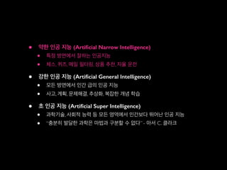 • 약한 인공 지능 (Artiﬁcial Narrow Intelligence)
• 특정 방면에서 잘하는 인공지능
• 체스, 퀴즈, 메일 필터링, 상품 추천, 자율 운전
• 강한 인공 지능 (Artiﬁcial General Intelligence)
• 모든 방면에서 인간 급의 인공 지능
• 사고, 계획, 문제해결, 추상화, 복잡한 개념 학습
• 초 인공 지능 (Artiﬁcial Super Intelligence)
• 과학기술, 사회적 능력 등 모든 영역에서 인간보다 뛰어난 인공 지능
• “충분히 발달한 과학은 마법과 구분할 수 없다” - 아서 C. 클라크
 