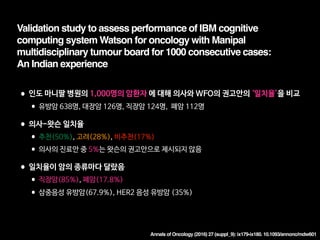 Annals of Oncology (2016) 27 (suppl_9): ix179-ix180. 10.1093/annonc/mdw601
Validation study to assess performance of IBM cognitive
computing system Watson for oncology with Manipal
multidisciplinary tumour board for 1000 consecutive cases:  
An Indian experience
•인도 마니팔 병원의 1,000명의 암환자 에 대해 의사와 WFO의 권고안의 ‘일치율’을 비교

•유방암 638명, 대장암 126명, 직장암 124명, 폐암 112명

•의사-왓슨 일치율

•추천(50%), 고려(28%), 비추천(17%)

•의사의 진료안 중 5%는 왓슨의 권고안으로 제시되지 않음

•일치율이 암의 종류마다 달랐음

•직장암(85%), 폐암(17.8%)

•삼중음성 유방암(67.9%), HER2 음성 유방암 (35%)
 