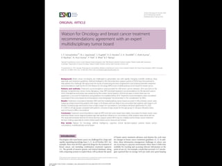 ORIGINAL ARTICLE
Watson for Oncology and breast cancer treatment
recommendations: agreement with an expert
multidisciplinary tumor board
S. P. Somashekhar1*, M.-J. Sepu´lveda2
, S. Puglielli3
, A. D. Norden3
, E. H. Shortliffe4
, C. Rohit Kumar1
,
A. Rauthan1
, N. Arun Kumar1
, P. Patil1
, K. Rhee3
& Y. Ramya1
1
Manipal Comprehensive Cancer Centre, Manipal Hospital, Bangalore, India; 2
IBM Research (Retired), Yorktown Heights; 3
Watson Health, IBM Corporation,
Cambridge; 4
Department of Surgical Oncology, College of Health Solutions, Arizona State University, Phoenix, USA
*Correspondence to: Prof. Sampige Prasannakumar Somashekhar, Manipal Comprehensive Cancer Centre, Manipal Hospital, Old Airport Road, Bangalore 560017, Karnataka,
India. Tel: þ91-9845712012; Fax: þ91-80-2502-3759; E-mail: somashekhar.sp@manipalhospitals.com
Background: Breast cancer oncologists are challenged to personalize care with rapidly changing scientific evidence, drug
approvals, and treatment guidelines. Artificial intelligence (AI) clinical decision-support systems (CDSSs) have the potential to
help address this challenge. We report here the results of examining the level of agreement (concordance) between treatment
recommendations made by the AI CDSS Watson for Oncology (WFO) and a multidisciplinary tumor board for breast cancer.
Patients and methods: Treatment recommendations were provided for 638 breast cancers between 2014 and 2016 at the
Manipal Comprehensive Cancer Center, Bengaluru, India. WFO provided treatment recommendations for the identical cases in
2016. A blinded second review was carried out by the center’s tumor board in 2016 for all cases in which there was not
agreement, to account for treatments and guidelines not available before 2016. Treatment recommendations were considered
concordant if the tumor board recommendations were designated ‘recommended’ or ‘for consideration’ by WFO.
Results: Treatment concordance between WFO and the multidisciplinary tumor board occurred in 93% of breast cancer cases.
Subgroup analysis found that patients with stage I or IV disease were less likely to be concordant than patients with stage II or III
disease. Increasing age was found to have a major impact on concordance. Concordance declined significantly (P 0.02;
P < 0.001) in all age groups compared with patients <45 years of age, except for the age group 55–64 years. Receptor status
was not found to affect concordance.
Conclusion: Treatment recommendations made by WFO and the tumor board were highly concordant for breast cancer cases
examined. Breast cancer stage and patient age had significant influence on concordance, while receptor status alone did not.
This study demonstrates that the AI clinical decision-support system WFO may be a helpful tool for breast cancer treatment
decision making, especially at centers where expert breast cancer resources are limited.
Key words: Watson for Oncology, artiﬁcial intelligence, cognitive clinical decision-support systems, breast cancer,
concordance, multidisciplinary tumor board
Introduction
Oncologists who treat breast cancer are challenged by a large and
rapidly expanding knowledge base [1, 2]. As of October 2017, for
example, there were 69 FDA-approved drugs for the treatment of
breast cancer, not including combination treatment regimens
[3]. The growth of massive genetic and clinical databases, along
with computing systems to exploit them, will accelerate the speed
of breast cancer treatment advances and shorten the cycle time
for changes to breast cancer treatment guidelines [4, 5]. In add-
ition, these information management challenges in cancer care
are occurring in a practice environment where there is little time
available for tracking and accessing relevant information at the
point of care [6]. For example, a study that surveyed 1117 oncolo-
gists reported that on average 4.6 h per week were spent keeping
VC The Author(s) 2018. Published by Oxford University Press on behalf of the European Society for Medical Oncology.
All rights reserved. For permissions, please email: journals.permissions@oup.com.
Annals of Oncology 29: 418–423, 2018
doi:10.1093/annonc/mdx781
Published online 9 January 2018
Downloaded from https://academic.oup.com/annonc/article-abstract/29/2/418/4781689
by guest
 