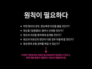 원칙이 필요하다
•어떤 환자의 경우, 왓슨에게 의견을 물을 것인가?

•왓슨을 (암종별로) 얼마나 신뢰할 것인가?

•왓슨의 의견을 환자에게 공개할 것인가?

•왓슨과 의료진의 판단이 다른 경우 어떻게 할 것인가?

•왓슨에게 보험 급여를 매길 수 있는가?
이러한 기준에 따라 의료의 질/치료효과가 달라질 수 있으나,

현재 개별 병원이 개별적인 기준으로 활용하게 됨
 