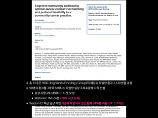 •총 16주간 HOG( Highlands Oncology Group)의 폐암과 유방암 환자 2,620명을 대상

•90명의 환자를 3개의 노바티스 유방암 임상 프로토콜에 따라 선별

•임상 시험 코디네이터: 1시간 50분

•Watson CTM: 24분 (78% 시간 단축)

•Watson CTM은 임상 시험 기준에 해당되지 않는 환자 94%를 자동으로 스크리닝
 
