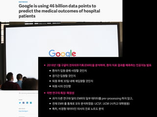 •2018년 1월 구글이 전자의무기록(EMR)을 분석하여, 환자 치료 결과를 예측하는 인공지능 발표

•환자가 입원 중에 사망할 것인지

•장기간 입원할 것인지

•퇴원 후에 30일 내에 재입원할 것인지

•퇴원 시의 진단명 
•이번 연구의 특징: 확장성

•과거 다른 연구와 달리 EMR의 일부 데이터를 pre-processing 하지 않고,

•전체 EMR 를 통채로 모두 분석하였음: UCSF, UCM (시카고 대학병원)

•특히, 비정형 데이터인 의사의 진료 노트도 분석
 