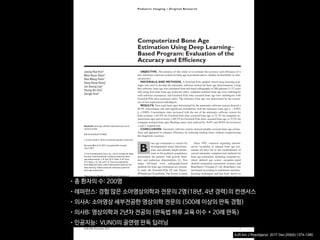 AJR:209, December 2017 1
Since 1992, concerns regarding interob-
server variability in manual bone age esti-
mation [4] have led to the establishment of
several automatic computerized methods for
bone age estimation, including computer-as-
sisted skeletal age scores, computer-aided
skeletal maturation assessment systems, and
BoneXpert (Visiana) [5–14]. BoneXpert was
developed according to traditional machine-
learning techniques and has been shown to
have a good performance for patients of var-
ious ethnicities and in various clinical set-
tings [10–14]. The deep-learning technique
is an improvement in artificial neural net-
works. Unlike traditional machine-learning
techniques, deep-learning techniques allow
an algorithm to program itself by learning
from the images given a large dataset of la-
beled examples, thus removing the need to
specify rules [15].
Deep-learning techniques permit higher
levels of abstraction and improved predic-
tions from data. Deep-learning techniques
Computerized Bone Age
Estimation Using Deep Learning–
Based Program: Evaluation of the
Accuracy and Efficiency
Jeong Rye Kim1
Woo Hyun Shim1
Hee Mang Yoon1
Sang Hyup Hong1
Jin Seong Lee1
Young Ah Cho1
Sangki Kim2
Kim JR, Shim WH, Yoon MH, et al.
1
Department of Radiology and Research Institute of
Radiology, Asan Medical Center, University of Ulsan
College of Medicine, 88 Olympic-ro 43-gil, Songpa-gu,
Seoul 05505, South Korea. Address correspondence to
H. M. Yoon (espoirhm@gmail.com).
2
Vuno Research Center, Vuno Inc., Seoul, South Korea.
Pediatric Imaging • Original Research
Supplemental Data
Available online at www.ajronline.org.
AJR 2017; 209:1–7
0361–803X/17/2096–1
© American Roentgen Ray Society
B
one age estimation is crucial for
developmental status determina-
tions and ultimate height predic-
tions in the pediatric population,
particularly for patients with growth disor-
ders and endocrine abnormalities [1]. Two
major left-hand wrist radiograph-based
methods for bone age estimation are current-
ly used: the Greulich-Pyle [2] and Tanner-
Whitehouse [3] methods. The former is much
more frequently used in clinical practice.
Greulich-Pyle–based bone age estimation is
performed by comparing a patient’s left-hand
radiograph to standard radiographs in the
Greulich-Pyle atlas and is therefore simple
and easily applied in clinical practice. How-
ever, the process of bone age estimation,
which comprises a simple comparison of
multiple images, can be repetitive and time
consuming and is thus sometimes burden-
some to radiologists. Moreover, the accuracy
depends on the radiologist’s experience and
tends to be subjective.
Keywords: bone age, children, deep learning, neural
network model
DOI:10.2214/AJR.17.18224
J. R. Kim and W. H. Shim contributed equally to this work.
Received March 12, 2017; accepted after revision
July 7, 2017.
S. Kim is employed by Vuno, Inc., which created the deep
learning–based automatic software system for bone
age determination. J. R. Kim, W. H. Shim, H. M. Yoon,
S. H. Hong, J. S. Lee, and Y. A. Cho are employed by
Asan Medical Center, which holds patent rights for the
deep learning–based automatic software system for
bone age assessment.
OBJECTIVE. The purpose of this study is to evaluate the accuracy and efficiency of a
new automatic software system for bone age assessment and to validate its feasibility in clini-
cal practice.
MATERIALS AND METHODS. A Greulich-Pyle method–based deep-learning tech-
nique was used to develop the automatic software system for bone age determination. Using
this software, bone age was estimated from left-hand radiographs of 200 patients (3–17 years
old) using first-rank bone age (software only), computer-assisted bone age (two radiologists
with software assistance), and Greulich-Pyle atlas–assisted bone age (two radiologists with
Greulich-Pyle atlas assistance only). The reference bone age was determined by the consen-
sus of two experienced radiologists.
RESULTS. First-rank bone ages determined by the automatic software system showed a
69.5% concordance rate and significant correlations with the reference bone age (r = 0.992;
p < 0.001). Concordance rates increased with the use of the automatic software system for
both reviewer 1 (63.0% for Greulich-Pyle atlas–assisted bone age vs 72.5% for computer-as-
sisted bone age) and reviewer 2 (49.5% for Greulich-Pyle atlas–assisted bone age vs 57.5% for
computer-assisted bone age). Reading times were reduced by 18.0% and 40.0% for reviewers
1 and 2, respectively.
CONCLUSION. Automatic software system showed reliably accurate bone age estima-
tions and appeared to enhance efficiency by reducing reading times without compromising
the diagnostic accuracy.
Kim et al.
Accuracy and Efficiency of Computerized Bone Age Estimation
Pediatric Imaging
Original Research
Downloadedfromwww.ajronline.orgbyFloridaAtlanticUnivon09/13/17fromIPaddress131.91.169.193.CopyrightARRS.Forpersonaluseonly;allrightsreserved
• 총 환자의 수: 200명

• 레퍼런스: 경험 많은 소아영상의학과 전문의 2명(18년, 4년 경력)의 컨센서스

• 의사A: 소아영상 세부전공한 영상의학 전문의 (500례 이상의 판독 경험)

• 의사B: 영상의학과 2년차 전공의 (판독법 하루 교육 이수 + 20례 판독)

• 인공지능: VUNO의 골연령 판독 딥러닝
AJR Am J Roentgenol. 2017 Dec;209(6):1374-1380.
 