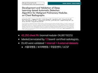 This copy is for personal use only.
To order printed copies, contact reprints@rsna.org
This copy is for personal use only.
To order printed copies, contact reprints@rsna.org
ORIGINAL RESEARCH • THORACIC IMAGING
hest radiography, one of the most common diagnos- intraobserver agreements because of its limited spatial reso-
Development and Validation of Deep
Learning–based Automatic Detection
Algorithm for Malignant Pulmonary Nodules
on Chest Radiographs
Ju Gang Nam, MD* • Sunggyun Park, PhD* • Eui Jin Hwang, MD • Jong Hyuk Lee, MD • Kwang-Nam Jin, MD,
PhD • KunYoung Lim, MD, PhD • Thienkai HuyVu, MD, PhD • Jae Ho Sohn, MD • Sangheum Hwang, PhD • Jin
Mo Goo, MD, PhD • Chang Min Park, MD, PhD
From the Department of Radiology and Institute of Radiation Medicine, Seoul National University Hospital and College of Medicine, 101 Daehak-ro, Jongno-gu, Seoul
03080, Republic of Korea (J.G.N., E.J.H., J.M.G., C.M.P.); Lunit Incorporated, Seoul, Republic of Korea (S.P.); Department of Radiology, Armed Forces Seoul Hospital,
Seoul, Republic of Korea (J.H.L.); Department of Radiology, Seoul National University Boramae Medical Center, Seoul, Republic of Korea (K.N.J.); Department of
Radiology, National Cancer Center, Goyang, Republic of Korea (K.Y.L.); Department of Radiology and Biomedical Imaging, University of California, San Francisco,
San Francisco, Calif (T.H.V., J.H.S.); and Department of Industrial & Information Systems Engineering, Seoul National University of Science and Technology, Seoul,
Republic of Korea (S.H.). Received January 30, 2018; revision requested March 20; revision received July 29; accepted August 6. Address correspondence to C.M.P.
(e-mail: cmpark.morphius@gmail.com).
Study supported by SNUH Research Fund and Lunit (06–2016–3000) and by Seoul Research and Business Development Program (FI170002).
*J.G.N. and S.P. contributed equally to this work.
Conﬂicts of interest are listed at the end of this article.
Radiology 2018; 00:1–11 • https://doi.org/10.1148/radiol.2018180237 • Content codes:
Purpose: To develop and validate a deep learning–based automatic detection algorithm (DLAD) for malignant pulmonary nodules
on chest radiographs and to compare its performance with physicians including thoracic radiologists.
Materials and Methods: For this retrospective study, DLAD was developed by using 43292 chest radiographs (normal radiograph–
to–nodule radiograph ratio, 34067:9225) in 34676 patients (healthy-to-nodule ratio, 30784:3892; 19230 men [mean age, 52.8
years; age range, 18–99 years]; 15446 women [mean age, 52.3 years; age range, 18–98 years]) obtained between 2010 and 2015,
which were labeled and partially annotated by 13 board-certiﬁed radiologists, in a convolutional neural network. Radiograph clas-
siﬁcation and nodule detection performances of DLAD were validated by using one internal and four external data sets from three
South Korean hospitals and one U.S. hospital. For internal and external validation, radiograph classiﬁcation and nodule detection
performances of DLAD were evaluated by using the area under the receiver operating characteristic curve (AUROC) and jackknife
alternative free-response receiver-operating characteristic (JAFROC) ﬁgure of merit (FOM), respectively. An observer performance
test involving 18 physicians, including nine board-certiﬁed radiologists, was conducted by using one of the four external validation
data sets. Performances of DLAD, physicians, and physicians assisted with DLAD were evaluated and compared.
Results: According to one internal and four external validation data sets, radiograph classiﬁcation and nodule detection perfor-
mances of DLAD were a range of 0.92–0.99 (AUROC) and 0.831–0.924 (JAFROC FOM), respectively. DLAD showed a higher
AUROC and JAFROC FOM at the observer performance test than 17 of 18 and 15 of 18 physicians, respectively (P , .05), and
all physicians showed improved nodule detection performances with DLAD (mean JAFROC FOM improvement, 0.043; range,
0.006–0.190; P , .05).
Conclusion: This deep learning–based automatic detection algorithm outperformed physicians in radiograph classiﬁcation and nod-
ule detection performance for malignant pulmonary nodules on chest radiographs, and it enhanced physicians’ performances when
used as a second reader.
©RSNA, 2018
Online supplemental material is available for this article.
• 43,292 chest PA (normal:nodule=34,067:9225)
• labeled/annotated by 13 board-certified radiologists.
• DLAD were validated 1 internal + 4 external datasets
• 서울대병원 / 보라매병원 / 국립암센터 / UCSF
• Classification / Lesion localization
• 인공지능 vs. 의사 vs. 인공지능+의사
• 다양한 수준의 의사와 비교
• non-radiology / radiology residents
• board-certified radiologist / Thoracic radiologists
 