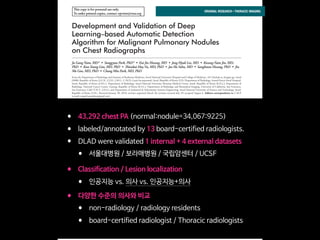 This copy is for personal use only.
To order printed copies, contact reprints@rsna.org
This copy is for personal use only.
To order printed copies, contact reprints@rsna.org
ORIGINAL RESEARCH • THORACIC IMAGING
hest radiography, one of the most common diagnos- intraobserver agreements because of its limited spatial reso-
Development and Validation of Deep
Learning–based Automatic Detection
Algorithm for Malignant Pulmonary Nodules
on Chest Radiographs
Ju Gang Nam, MD* • Sunggyun Park, PhD* • Eui Jin Hwang, MD • Jong Hyuk Lee, MD • Kwang-Nam Jin, MD,
PhD • KunYoung Lim, MD, PhD • Thienkai HuyVu, MD, PhD • Jae Ho Sohn, MD • Sangheum Hwang, PhD • Jin
Mo Goo, MD, PhD • Chang Min Park, MD, PhD
From the Department of Radiology and Institute of Radiation Medicine, Seoul National University Hospital and College of Medicine, 101 Daehak-ro, Jongno-gu, Seoul
03080, Republic of Korea (J.G.N., E.J.H., J.M.G., C.M.P.); Lunit Incorporated, Seoul, Republic of Korea (S.P.); Department of Radiology, Armed Forces Seoul Hospital,
Seoul, Republic of Korea (J.H.L.); Department of Radiology, Seoul National University Boramae Medical Center, Seoul, Republic of Korea (K.N.J.); Department of
Radiology, National Cancer Center, Goyang, Republic of Korea (K.Y.L.); Department of Radiology and Biomedical Imaging, University of California, San Francisco,
San Francisco, Calif (T.H.V., J.H.S.); and Department of Industrial & Information Systems Engineering, Seoul National University of Science and Technology, Seoul,
Republic of Korea (S.H.). Received January 30, 2018; revision requested March 20; revision received July 29; accepted August 6. Address correspondence to C.M.P.
(e-mail: cmpark.morphius@gmail.com).
Study supported by SNUH Research Fund and Lunit (06–2016–3000) and by Seoul Research and Business Development Program (FI170002).
*J.G.N. and S.P. contributed equally to this work.
Conﬂicts of interest are listed at the end of this article.
Radiology 2018; 00:1–11 • https://doi.org/10.1148/radiol.2018180237 • Content codes:
Purpose: To develop and validate a deep learning–based automatic detection algorithm (DLAD) for malignant pulmonary nodules
on chest radiographs and to compare its performance with physicians including thoracic radiologists.
Materials and Methods: For this retrospective study, DLAD was developed by using 43292 chest radiographs (normal radiograph–
to–nodule radiograph ratio, 34067:9225) in 34676 patients (healthy-to-nodule ratio, 30784:3892; 19230 men [mean age, 52.8
years; age range, 18–99 years]; 15446 women [mean age, 52.3 years; age range, 18–98 years]) obtained between 2010 and 2015,
which were labeled and partially annotated by 13 board-certiﬁed radiologists, in a convolutional neural network. Radiograph clas-
siﬁcation and nodule detection performances of DLAD were validated by using one internal and four external data sets from three
South Korean hospitals and one U.S. hospital. For internal and external validation, radiograph classiﬁcation and nodule detection
performances of DLAD were evaluated by using the area under the receiver operating characteristic curve (AUROC) and jackknife
alternative free-response receiver-operating characteristic (JAFROC) ﬁgure of merit (FOM), respectively. An observer performance
test involving 18 physicians, including nine board-certiﬁed radiologists, was conducted by using one of the four external validation
data sets. Performances of DLAD, physicians, and physicians assisted with DLAD were evaluated and compared.
Results: According to one internal and four external validation data sets, radiograph classiﬁcation and nodule detection perfor-
mances of DLAD were a range of 0.92–0.99 (AUROC) and 0.831–0.924 (JAFROC FOM), respectively. DLAD showed a higher
AUROC and JAFROC FOM at the observer performance test than 17 of 18 and 15 of 18 physicians, respectively (P , .05), and
all physicians showed improved nodule detection performances with DLAD (mean JAFROC FOM improvement, 0.043; range,
0.006–0.190; P , .05).
Conclusion: This deep learning–based automatic detection algorithm outperformed physicians in radiograph classiﬁcation and nod-
ule detection performance for malignant pulmonary nodules on chest radiographs, and it enhanced physicians’ performances when
used as a second reader.
©RSNA, 2018
Online supplemental material is available for this article.
• 43,292 chest PA (normal:nodule=34,067:9225)
• labeled/annotated by 13 board-certified radiologists.
• DLAD were validated 1 internal + 4 external datasets
• 서울대병원 / 보라매병원 / 국립암센터 / UCSF
• Classification / Lesion localization
• 인공지능 vs. 의사 vs. 인공지능+의사
• 다양한 수준의 의사와 비교
• non-radiology / radiology residents
• board-certified radiologist / Thoracic radiologists
 
