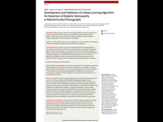 Copyright 2016 American Medical Association. All rights reserved.
Development and Validation of a Deep Learning Algorithm
for Detection of Diabetic Retinopathy
in Retinal Fundus Photographs
Varun Gulshan, PhD; Lily Peng, MD, PhD; Marc Coram, PhD; Martin C. Stumpe, PhD; Derek Wu, BS; Arunachalam Narayanaswamy, PhD;
Subhashini Venugopalan, MS; Kasumi Widner, MS; Tom Madams, MEng; Jorge Cuadros, OD, PhD; Ramasamy Kim, OD, DNB;
Rajiv Raman, MS, DNB; Philip C. Nelson, BS; Jessica L. Mega, MD, MPH; Dale R. Webster, PhD
IMPORTANCE Deep learning is a family of computational methods that allow an algorithm to
program itself by learning from a large set of examples that demonstrate the desired
behavior, removing the need to specify rules explicitly. Application of these methods to
medical imaging requires further assessment and validation.
OBJECTIVE To apply deep learning to create an algorithm for automated detection of diabetic
retinopathy and diabetic macular edema in retinal fundus photographs.
DESIGN AND SETTING A specific type of neural network optimized for image classification
called a deep convolutional neural network was trained using a retrospective development
data set of 128 175 retinal images, which were graded 3 to 7 times for diabetic retinopathy,
diabetic macular edema, and image gradability by a panel of 54 US licensed ophthalmologists
and ophthalmology senior residents between May and December 2015. The resultant
algorithm was validated in January and February 2016 using 2 separate data sets, both
graded by at least 7 US board-certified ophthalmologists with high intragrader consistency.
EXPOSURE Deep learning–trained algorithm.
MAIN OUTCOMES AND MEASURES The sensitivity and specificity of the algorithm for detecting
referable diabetic retinopathy (RDR), defined as moderate and worse diabetic retinopathy,
referable diabetic macular edema, or both, were generated based on the reference standard
of the majority decision of the ophthalmologist panel. The algorithm was evaluated at 2
operating points selected from the development set, one selected for high specificity and
another for high sensitivity.
RESULTS TheEyePACS-1datasetconsistedof9963imagesfrom4997patients(meanage,54.4
years;62.2%women;prevalenceofRDR,683/8878fullygradableimages[7.8%]);the
Messidor-2datasethad1748imagesfrom874patients(meanage,57.6years;42.6%women;
prevalenceofRDR,254/1745fullygradableimages[14.6%]).FordetectingRDR,thealgorithm
hadanareaunderthereceiveroperatingcurveof0.991(95%CI,0.988-0.993)forEyePACS-1and
0.990(95%CI,0.986-0.995)forMessidor-2.Usingthefirstoperatingcutpointwithhigh
specificity,forEyePACS-1,thesensitivitywas90.3%(95%CI,87.5%-92.7%)andthespecificity
was98.1%(95%CI,97.8%-98.5%).ForMessidor-2,thesensitivitywas87.0%(95%CI,81.1%-
91.0%)andthespecificitywas98.5%(95%CI,97.7%-99.1%).Usingasecondoperatingpoint
withhighsensitivityinthedevelopmentset,forEyePACS-1thesensitivitywas97.5%and
specificitywas93.4%andforMessidor-2thesensitivitywas96.1%andspecificitywas93.9%.
CONCLUSIONS AND RELEVANCE In this evaluation of retinal fundus photographs from adults
with diabetes, an algorithm based on deep machine learning had high sensitivity and
specificity for detecting referable diabetic retinopathy. Further research is necessary to
determine the feasibility of applying this algorithm in the clinical setting and to determine
whether use of the algorithm could lead to improved care and outcomes compared with
current ophthalmologic assessment.
JAMA. doi:10.1001/jama.2016.17216
Published online November 29, 2016.
Editorial
Supplemental content
Author Affiliations: Google Inc,
Mountain View, California (Gulshan,
Peng, Coram, Stumpe, Wu,
Narayanaswamy, Venugopalan,
Widner, Madams, Nelson, Webster);
Department of Computer Science,
University of Texas, Austin
(Venugopalan); EyePACS LLC,
San Jose, California (Cuadros); School
of Optometry, Vision Science
Graduate Group, University of
California, Berkeley (Cuadros);
Aravind Medical Research
Foundation, Aravind Eye Care
System, Madurai, India (Kim); Shri
Bhagwan Mahavir Vitreoretinal
Services, Sankara Nethralaya,
Chennai, Tamil Nadu, India (Raman);
Verily Life Sciences, Mountain View,
California (Mega); Cardiovascular
Division, Department of Medicine,
Brigham and Women’s Hospital and
Harvard Medical School, Boston,
Massachusetts (Mega).
Corresponding Author: Lily Peng,
MD, PhD, Google Research, 1600
Amphitheatre Way, Mountain View,
CA 94043 (lhpeng@google.com).
Research
JAMA | Original Investigation | INNOVATIONS IN HEALTH CARE DELIVERY
(Reprinted) E1
Copyright 2016 American Medical Association. All rights reserved.
 