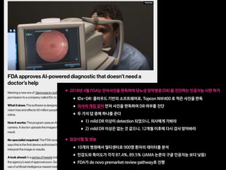 •2018년 4월 FDA는 안저사진을 판독하여 당뇨성 망막병증(DR)을 진단하는 인공지능 시판 허가

•IDx-DR: 클라우드 기반의 소프트웨어로, Topcon NW400 로 찍은 사진을 판독

•의사의 개입 없이 안저 사진을 판독하여 DR 여부를 진단

•두 가지 답 중에 하나를 준다

•1) mild DR 이상이 detection 되었으니, 의사에게 가봐라

•2) mild DR 이상은 없는 것 같으니, 12개월 이후에 다시 검사 받아봐라 
•임상시험 및 성능

•10개의 병원에서 멀티센터로 900명 환자의 데이터를 분석

•민감도와 특이도가 각각 87.4%, 89.5% (JAMA 논문의 구글 인공지능 보다 낮음)

•FDA가 de novo premarket review pathway로 진행
 