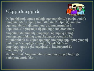 Իմ կարծիքով, արագ սննդի օգտագործումը բավականին
տարածված է դարձել նաև մեզ մոտ: Դրա մշտապես
օգտագործումը վնասակար է արողջությանը և
նպաստում է շաջակա միջավայրի աղտոտմանը:
Հարցման ժամանակ պարզեցի, որ արագ սննդի
ծառայություններից պարբերաբար օգտվում եմ
ուսանողներն ու ավագ դպրոցի սովորղները, որոշ չափով
նաև միջին տարիքի մարդիկ: Տարեցներն ու
փոքրերը գրեթե չեն օգտվում և հաճախում են
հազվադեպ:
Կարծում եմ՝ Հայաստանում սա դեռ լուրջ խնդիր չի
հանդիսանում: Դեռ…
 