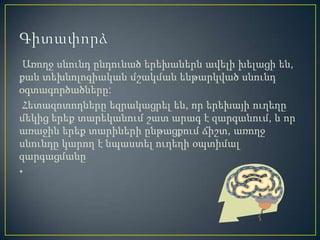 Առողջ սնունդ ընդունած երեխաներն ավելի խելացի են,
քան տեխնոլոգիական մշակման ենթարկված սնունդ
օգտագործածները:
 Հետազոտողները եզրակացրել են, որ երեխայի ուղեղը
մեկից երեք տարեկանում շատ արագ է զարգանում, և որ
առաջին երեք տարիների ընթացքում ճիշտ, առողջ
սնունդը կարող է նպաստել ուղեղի օպտիմալ
զարգացմանը
•
 