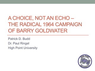 A CHOICE, NOT AN ECHO –
THE RADICAL 1964 CAMPAIGN
OF BARRY GOLDWATER
Patrick D. Budd
Dr. Paul Ringel
High Point University
 