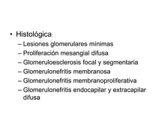 • Histológica
– Lesiones glomerulares mínimas
– Proliferación mesangial difusa
– Glomeruloesclerosis focal y segmentaria
– Glomerulonefritis membranosa
– Glomerulonefritis membranoproliferativa
– Glomerulonefritis endocapilar y extracapilar
difusa
 
