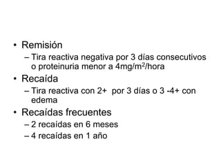 • Remisión
– Tira reactiva negativa por 3 días consecutivos
o proteinuria menor a 4mg/m2/hora
• Recaída
– Tira reactiva con 2+ por 3 días o 3 -4+ con
edema
• Recaídas frecuentes
– 2 recaídas en 6 meses
– 4 recaídas en 1 año
 