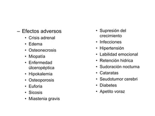 – Efectos adversos
• Crisis adrenal
• Edema
• Osteonecrosis
• Miopatía
• Enfermedad
úlceropéptica
• Hipokalemia
• Osteoporosis
• Euforia
• Sicosis
• Miastenia gravis
• Supresión del
crecimiento
• Infecciones
• Hipertensión
• Labilidad emocional
• Retención hidrica
• Sudoración nocturna
• Cataratas
• Seudotumor cerebri
• Diabetes
• Apetito voraz
 