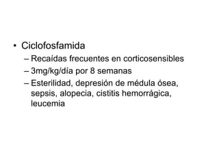 • Ciclofosfamida
– Recaídas frecuentes en corticosensibles
– 3mg/kg/día por 8 semanas
– Esterilidad, depresión de médula ósea,
sepsis, alopecia, cistitis hemorrágica,
leucemia
 