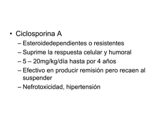 • Ciclosporina A
– Esteroidedependientes o resistentes
– Suprime la respuesta celular y humoral
– 5 – 20mg/kg/día hasta por 4 años
– Efectivo en producir remisión pero recaen al
suspender
– Nefrotoxicidad, hipertensión
 