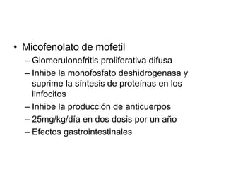 • Micofenolato de mofetil
– Glomerulonefritis proliferativa difusa
– Inhibe la monofosfato deshidrogenasa y
suprime la síntesis de proteínas en los
linfocitos
– Inhibe la producción de anticuerpos
– 25mg/kg/día en dos dosis por un año
– Efectos gastrointestinales
 