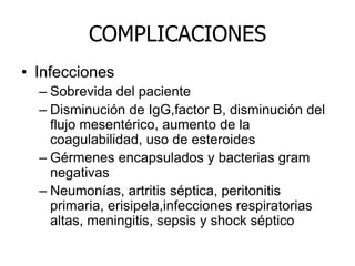 COMPLICACIONES
• Infecciones
– Sobrevida del paciente
– Disminución de IgG,factor B, disminución del
flujo mesentérico, aumento de la
coagulabilidad, uso de esteroides
– Gérmenes encapsulados y bacterias gram
negativas
– Neumonías, artritis séptica, peritonitis
primaria, erisipela,infecciones respiratorias
altas, meningitis, sepsis y shock séptico
 