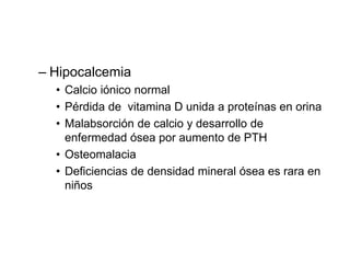 – Hipocalcemia
• Calcio iónico normal
• Pérdida de vitamina D unida a proteínas en orina
• Malabsorción de calcio y desarrollo de
enfermedad ósea por aumento de PTH
• Osteomalacia
• Deficiencias de densidad mineral ósea es rara en
niños
 