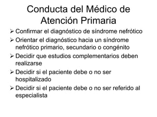 Conducta del Médico de
Atención Primaria
 Confirmar el diagnóstico de síndrome nefrótico
 Orientar el diagnóstico hacia un síndrome
nefrótico primario, secundario o congénito
 Decidir que estudios complementarios deben
realizarse
 Decidir si el paciente debe o no ser
hospitalizado
 Decidir si el paciente debe o no ser referido al
especialista
 