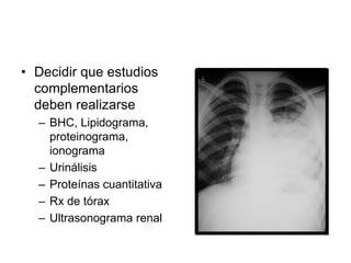 • Decidir que estudios
complementarios
deben realizarse
– BHC, Lipidograma,
proteinograma,
ionograma
– Urinálisis
– Proteínas cuantitativa
– Rx de tórax
– Ultrasonograma renal
 