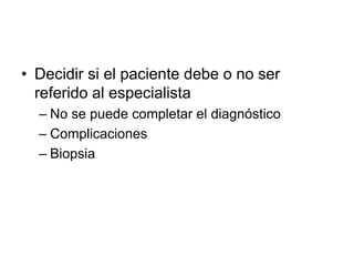 • Decidir si el paciente debe o no ser
referido al especialista
– No se puede completar el diagnóstico
– Complicaciones
– Biopsia
 