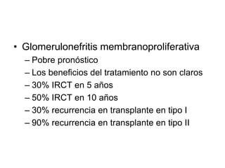 • Glomerulonefritis membranoproliferativa
– Pobre pronóstico
– Los beneficios del tratamiento no son claros
– 30% IRCT en 5 años
– 50% IRCT en 10 años
– 30% recurrencia en transplante en tipo I
– 90% recurrencia en transplante en tipo II
 