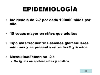 EPIDEMIOLOGÍA
• Incidencia de 2-7 por cada 100000 niños por
año
• 15 veces mayor en niños que adultos
• Tipo más frecuente: Lesiones glomerulares
mínimas y se presenta entre los 2 y 4 años
• Masculino:Femenino 2:1
– Se iguala en adolescentes y adultos
 