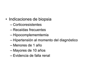 • Indicaciones de biopsia
– Corticoresistentes
– Recaídas frecuentes
– Hipocomplememtemia
– Hipertensión al momento del diagnóstico
– Menores de 1 año
– Mayores de 10 años
– Evidencia de falla renal
 