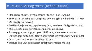 • Clearing of shrubs, weeds, stones, stubbles and levelling
• Before start of rainy season spread cow dung in the field with harrow
• Mowing (gyro-mower)
• Fertilisation (manure, top dressing CAN, minimum 50 kgs N/hectare)
• The aim is to get a very thick and dense grass cover
• Grazing: grasses to grow up to 15-17 cms, allow cows to enter,
use paddock system for rotational grazing (refertilize after 2 grazings)
• Cut-and-carry: 23 cms and Silage: 35 cms
• Manure and CAN application directly after silage making
B. Pasture Management (Rehabilitation)
 