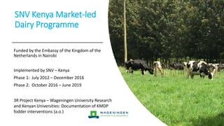 SNV Kenya Market-led
Dairy Programme
Funded by the Embassy of the Kingdom of the
Netherlands in Nairobi
Implemented by SNV – Kenya
Phase 1: July 2012 – December 2016
Phase 2: October 2016 – June 2019
3R Project Kenya – Wageningen University Research
and Kenyan Universities: Documentation of KMDP
fodder interventions (a.o.)
 