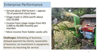 Enterprise Performance
• Served about 950 farmers – approx.
7% of potential client base
• Silage made in 2016 worth about
US$ 50,000
• Income from silage ranges from KES
5,000 to 46,000 monthly per
member
• More income from fodder seeds sells
32
Challenges: Marketing of business,
delayed payment by clients; seasonality
of business; no investment in equipment;
farmers no returning for service
 