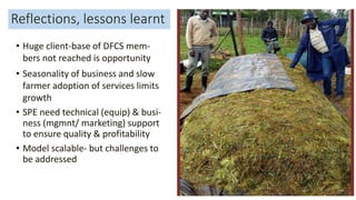 Reflections, lessons learnt
• Huge client-base of DFCS mem-
bers not reached is opportunity
• Seasonality of business and slow
farmer adoption of services limits
growth
• SPE need technical (equip) & busi-
ness (mgmnt/ marketing) support
to ensure quality & profitability
• Model scalable- but challenges to
be addressed
33
 