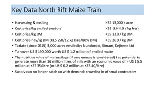 Key Data North Rift Maize Train
• Harvesting & ensiling KES 13,000 / acre
• Cost price/kg ensiled product KES 3.0-4.0 / kg fresh
• Cost price/kg DM KES 12.0 / kg DM
• Cost price hay/kg DM (KES 250/12 kg bale/80% DM) KES 26.0 / kg DM
• To date (since 2015) 3,000 acres ensiled by Nundoroto, Simam, Dejirene Ltd
• Turnover US $ 390,000 worth US $ 1.2 million of ensiled maize
• The nutritive value of maize silage (if only energy is considered) has potential to
generate more than 16 million litres of milk with an economic value of > US $ 5.5
million at KES 35/litre (or US $ 6.2 million at KES 40/litre)
• Supply can no longer catch up with demand: crowding in of small contractors
 