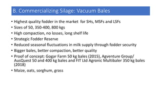 B. Commercializing Silage: Vacuum Bales
• Highest quality fodder in the market for SHs, MSFs and LSFs
• Sizes of 50, 350-400, 800 kgs
• High compaction, no losses, long shelf life
• Strategic Fodder Reserve
• Reduced seasonal fluctuations in milk supply through fodder security
• Bigger bales, better compaction, better quality
• Proof of concept: Gogar Farm 50 kg bales (2015), Agventure Group/
AusQuest 50 and 400 kg bales and FIT Ltd Agronic Multibaler 350 kg bales
(2018)
• Maize, oats, sorghum, grass
 