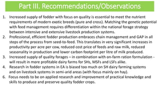 Part III. Recommendations/Observations
1. Increased supply of fodder with focus on quality is essential to meet the nutrient
requirements of modern exotic breeds (pure and cross). Matching the genetic potential
with feed management requires differentiation within the national forage strategy
between intensive and extensive livestock production systems.
2. Professional, efficient fodder production embraces chain management and GAP in all
steps of the process from seed-to-feed. This translates in very significant increases in
productivity per acre per cow, reduced cost price of feeds and raw milk, reduced
seasonality in production and lower carbon footprint per litre of milk produced.
3. Increased supply of quality forages – in combination with on-farm ration formulation -
will result in more profitable dairy farms for SHs, MSFs and LSFs alike.
4. Research in fodder systems in EA is biased too much on SH dairy farming systems
and on livestock systems in semi-arid areas (with focus mainly on hay).
6. Focus needs to be on applied research and improvement of practical knowledge and
skills to produce and preserve quality fodder crops.
 