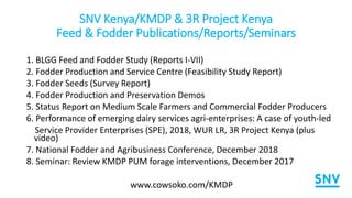 SNV Kenya/KMDP & 3R Project Kenya
Feed & Fodder Publications/Reports/Seminars
1. BLGG Feed and Fodder Study (Reports I-VII)
2. Fodder Production and Service Centre (Feasibility Study Report)
3. Fodder Seeds (Survey Report)
4. Fodder Production and Preservation Demos
5. Status Report on Medium Scale Farmers and Commercial Fodder Producers
6. Performance of emerging dairy services agri-enterprises: A case of youth-led
Service Provider Enterprises (SPE), 2018, WUR LR, 3R Project Kenya (plus
video)
7. National Fodder and Agribusiness Conference, December 2018
8. Seminar: Review KMDP PUM forage interventions, December 2017
www.cowsoko.com/KMDP
 