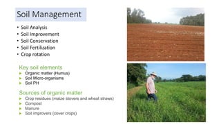 Soil Management
• Soil Analysis
• Soil Improvement
• Soil Conservation
• Soil Fertilization
• Crop rotation
Key soil elements
 Organic matter (Humus)
 Soil Micro-organisms
 Soil PH
Sources of organic matter
 Crop residues (maize stovers and wheat straws)
 Compost
 Manure
 Soil improvers (cover crops)
 