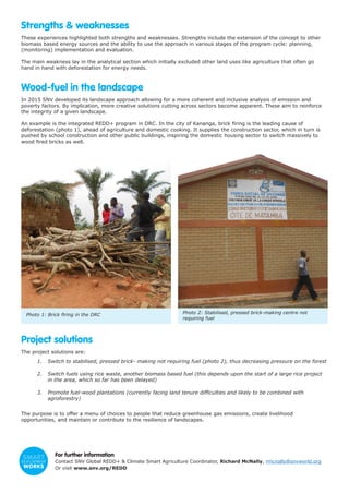 Strengths & weaknesses
These experiences highlighted both strengths and weaknesses. Strengths include the extension of the concept to other
biomass based energy sources and the ability to use the approach in various stages of the program cycle: planning,
(monitoring) implementation and evaluation.
The main weakness lay in the analytical section which initially excluded other land uses like agriculture that often go
hand in hand with deforestation for energy needs.
Wood-fuel in the landscape
In 2015 SNV developed its landscape approach allowing for a more coherent and inclusive analysis of emission and
poverty factors. By implication, more creative solutions cutting across sectors become apparent. These aim to reinforce
the integrity of a given landscape.
An example is the integrated REDD+ program in DRC. In the city of Kananga, brick firing is the leading cause of
deforestation (photo 1), ahead of agriculture and domestic cooking. It supplies the construction sector, which in turn is
pushed by school construction and other public buildings, inspiring the domestic housing sector to switch massively to
wood fired bricks as well.
Project solutions
The project solutions are:
1.	 Switch to stabilised, pressed brick- making not requiring fuel (photo 2), thus decreasing pressure on the forest
2.	 Switch fuels using rice waste, another biomass based fuel (this depends upon the start of a large rice project
in the area, which so far has been delayed)
3.	 Promote fuel-wood plantations (currently facing land tenure difficulties and likely to be combined with
agroforestry)
The purpose is to offer a menu of choices to people that reduce greenhouse gas emissions, create livelihood
opportunities, and maintain or contribute to the resilience of landscapes.
For further information
Contact SNV Global REDD+ & Climate Smart Agriculture Coordinator, Richard McNally, rmcnally@snvworld.org
Or visit www.snv.org/REDD
Photo 1: Brick firing in the DRC Photo 2: Stabilised, pressed brick-making centre not
requiring fuel
 