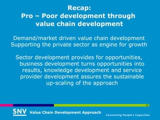 Recap:
   Pro – Poor development through
       value chain development

 Demand/market driven value chain development
Supporting the private sector as engine for growth

 Sector development provides for opportunities,
  business development turns opportunities into
   results, knowledge development and service
  provider development assures the sustainable
             up-scaling of the approach


                                                  18


      Value Chain Development Approach
 