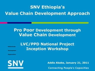 SNV Ethiopia’s
Value Chain Development Approach


   Pro Poor Development through
     Value Chain Development

     LVC/PPD National Project
       Inception Workshop


                 Addis Ababa, January 21, 2011
 
