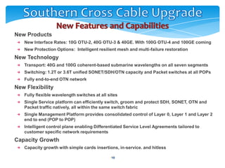    New Products
       New Interface Rates: 10G OTU-2, 40G OTU-3 & 40GE. With 100G OTU-4 and 100GE coming
       New Protection Options: Intelligent resilient mesh and multi-failure restoration
   New Technology
       Transport: 40G and 100G coherent-based submarine wavelengths on all seven segments
       Switching: 1.2T or 3.6T unified SONET/SDH/OTN capacity and Packet switches at all POPs
       Fully end-to-end OTN network
   New Flexibility
       Fully flexible wavelength switches at all sites
       Single Service platform can efficiently switch, groom and protect SDH, SONET, OTN and
       Packet traffic natively, all within the same switch fabric
       Single Management Platform provides consolidated control of Layer 0, Layer 1 and Layer 2
       end to end (POP to POP)
       Intelligent control plane enabling Differentiated Service Level Agreements tailored to
       customer specific network requirements
   Capacity Growth
       Capacity growth with simple cards insertions, in-service. and hitless

                                                  •10
 